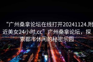 “廣州桑拿論壇在線打開20241124.附近美女24小時.cc”廣州桑拿論壇，探索都市休閑的秘密樂園