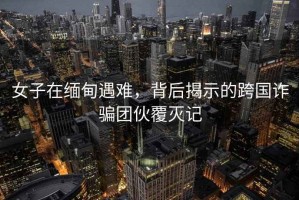 女子在緬甸遇難，背后揭示的跨國詐騙團伙覆滅記