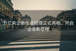 萬億央企新任總經(jīng)理正式亮相，開啟企業(yè)新征程