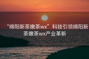 “綿陽新茶嫩茶wx”科技引領綿陽新茶嫩茶wx產業革新