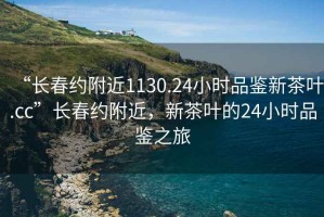 “長春約附近1130.24小時品鑒新茶葉.cc”長春約附近，新茶葉的24小時品鑒之旅