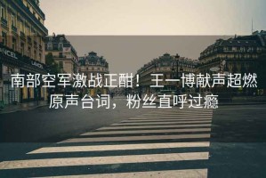 南部空軍激戰正酣！王一博獻聲超燃原聲臺詞，粉絲直呼過癮