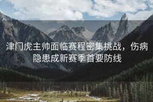 津門虎主帥面臨賽程密集挑戰(zhàn)，傷病隱患成新賽季首要防線