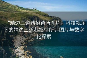 “靖邊三道巷招待所圖片”科技視角下的靖邊三道巷招待所，圖片與數字化探索