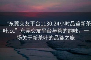 “東莞交友平臺1130.24小時品鑒新茶葉.cc”東莞交友平臺與茶的韻味，一場關于新茶葉的品鑒之旅