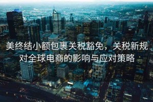 美終結(jié)小額包裹關(guān)稅豁免，關(guān)稅新規(guī)對全球電商的影響與應(yīng)對策略