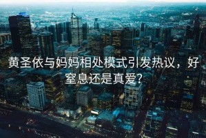 黃圣依與媽媽相處模式引發熱議，好窒息還是真愛？