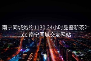 南寧同城炮約1130.24小時品鑒新茶葉.cc:南寧同城交友網站