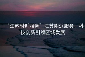 “江蘇附近服務”江蘇附近服務，科技創(chuàng)新引領區(qū)域發(fā)展