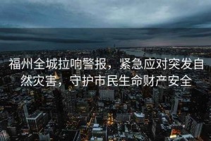 福州全城拉響警報，緊急應對突發自然災害，守護市民生命財產安全