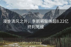 漫步清風(fēng)之外，李鵬新受賄超8.22億終判死緩