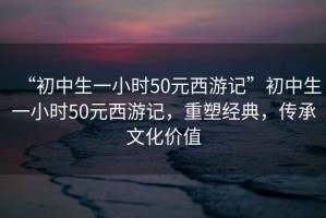 “初中生一小時50元西游記”初中生一小時50元西游記，重塑經典，傳承文化價值