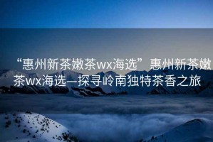 “惠州新茶嫩茶wx海選”惠州新茶嫩茶wx海選—探尋嶺南獨特茶香之旅