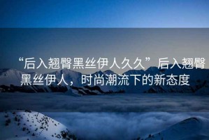 “后入翹臀黑絲伊人久久”后入翹臀黑絲伊人，時(shí)尚潮流下的新態(tài)度