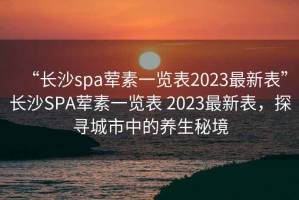 “長沙spa葷素一覽表2023最新表”長沙SPA葷素一覽表 2023最新表，探尋城市中的養生秘境