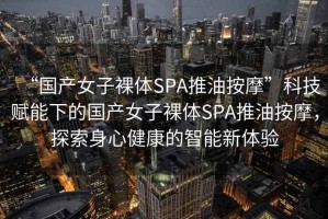 “國產(chǎn)女子裸體SPA推油按摩”科技賦能下的國產(chǎn)女子裸體SPA推油按摩，探索身心健康的智能新體驗(yàn)