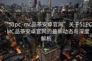 “51pc·mc品茶安卓官網”關于51PC·MC品茶安卓官網的最新動態與深度解析