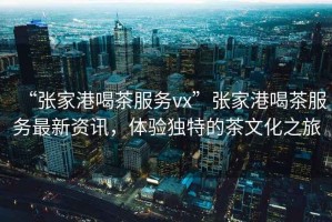 “張家港喝茶服務vx”張家港喝茶服務最新資訊，體驗獨特的茶文化之旅