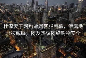 杜淳妻子網購遭遇客服黑幕，泄露地址被威脅，網友熱議網絡購物安全