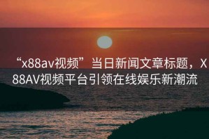 “x88av視頻”當(dāng)日新聞文章標(biāo)題，X88AV視頻平臺(tái)引領(lǐng)在線娛樂新潮流