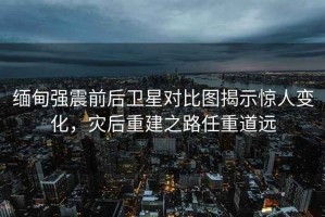 緬甸強震前后衛星對比圖揭示驚人變化，災后重建之路任重道遠