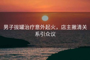 男子拔罐治療意外起火，店主撇清關(guān)系引眾議
