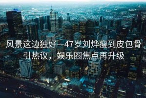 風景這邊獨好—47歲劉燁瘦到皮包骨引熱議，娛樂圈焦點再升級