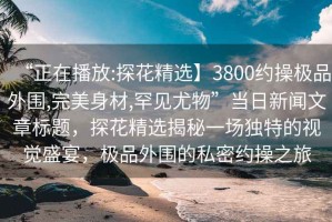 “正在播放:探花精選】3800約操極品外圍,完美身材,罕見尤物”當(dāng)日新聞文章標(biāo)題，探花精選揭秘一場(chǎng)獨(dú)特的視覺盛宴，極品外圍的私密約操之旅
