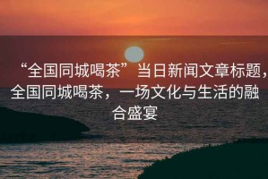 “全國同城喝茶”當日新聞文章標題，全國同城喝茶，一場文化與生活的融合盛宴