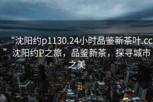 “沈陽約p1130.24小時品鑒新茶葉.cc”沈陽約P之旅，品鑒新茶，探尋城市之美