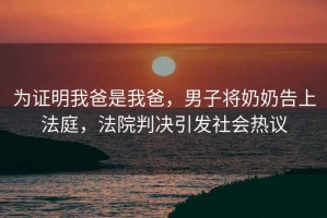 為證明我爸是我爸，男子將奶奶告上法庭，法院判決引發社會熱議