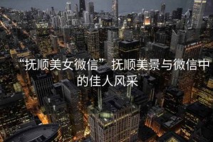 “撫順美女微信”撫順美景與微信中的佳人風采