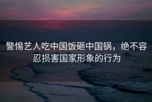 警惕藝人吃中國(guó)飯?jiān)抑袊?guó)鍋，絕不容忍損害國(guó)家形象的行為