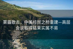 霧霾散去，中美經貿之橋重建—高層會談取得結果實屬不易