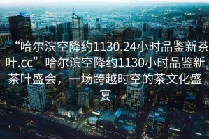 “哈爾濱空降約1130.24小時品鑒新茶葉.cc”哈爾濱空降約1130小時品鑒新茶葉盛會，一場跨越時空的茶文化盛宴