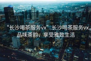 “長(zhǎng)沙喝茶服務(wù)vx”長(zhǎng)沙喝茶服務(wù)vx，品味茶韻，享受雅致生活