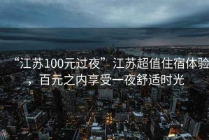 “江蘇100元過夜”江蘇超值住宿體驗(yàn)，百元之內(nèi)享受一夜舒適時(shí)光