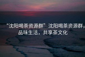 “沈陽喝茶資源群”沈陽喝茶資源群，品味生活，共享茶文化