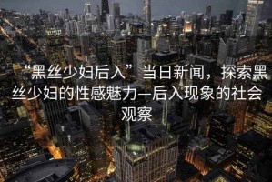 “黑絲少婦后入”當(dāng)日新聞，探索黑絲少婦的性感魅力—后入現(xiàn)象的社會觀察