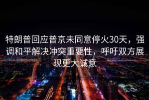 特朗普回應普京未同意停火30天，強調和平解決沖突重要性，呼吁雙方展現更大誠意