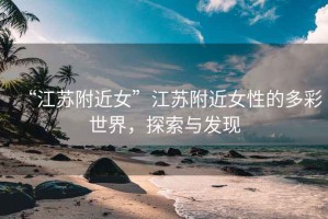 “江蘇附近女”江蘇附近女性的多彩世界，探索與發現