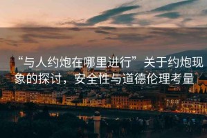 “與人約炮在哪里進(jìn)行”關(guān)于約炮現(xiàn)象的探討，安全性與道德倫理考量