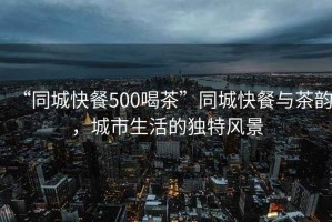 “同城快餐500喝茶”同城快餐與茶韻，城市生活的獨特風景