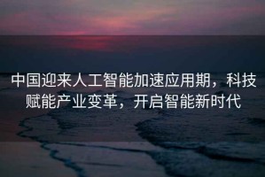 中國迎來人工智能加速應用期，科技賦能產業變革，開啟智能新時代
