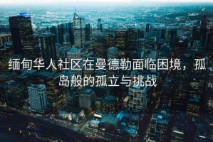 緬甸華人社區在曼德勒面臨困境，孤島般的孤立與挑戰