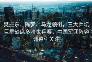 樊振東、陳夢、馬龍領(lǐng)銜，三大乒壇巨星缺席多哈世乒賽，中國軍團(tuán)陣容調(diào)整引關(guān)注