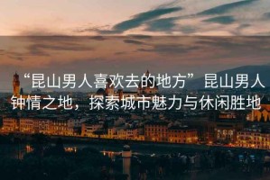 “昆山男人喜歡去的地方”昆山男人鐘情之地，探索城市魅力與休閑勝地