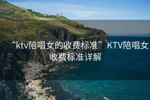 “ktv陪唱女的收費(fèi)標(biāo)準(zhǔn)”KTV陪唱女收費(fèi)標(biāo)準(zhǔn)詳解