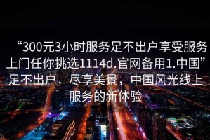 “300元3小時(shí)服務(wù)足不出戶享受服務(wù)上門任你挑選1114d.官網(wǎng)備用1.中國(guó)”足不出戶，盡享美景，中國(guó)風(fēng)光線上服務(wù)的新體驗(yàn)