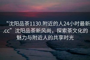 “沈陽品茶1130.附近的人24小時最新.cc”沈陽品茶新風尚，探索茶文化的魅力與附近人的共享時光